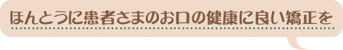 ほんとうに患者さまのお口の健康に良い矯正を